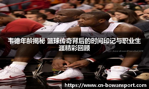 韦德年龄揭秘 篮球传奇背后的时间印记与职业生涯精彩回顾