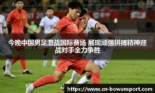 今晚中国男足激战国际赛场 展现顽强拼搏精神迎战对手全力争胜