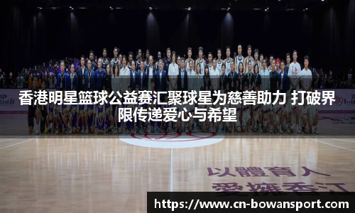 香港明星篮球公益赛汇聚球星为慈善助力 打破界限传递爱心与希望