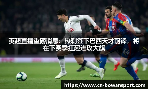 英超直播重磅消息:热刺签下巴西天才前锋,将在下赛季扛起进攻大旗
