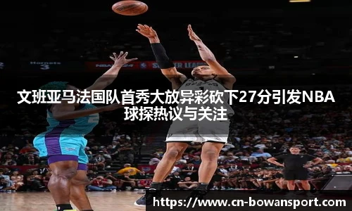 文班亚马法国队首秀大放异彩砍下27分引发NBA球探热议与关注
