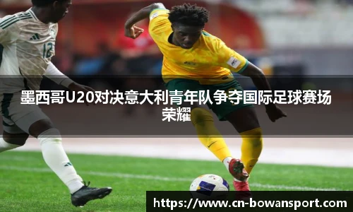 墨西哥U20对决意大利青年队争夺国际足球赛场荣耀