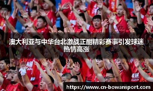 澳大利亚与中华台北激战正酣精彩赛事引发球迷热情高涨