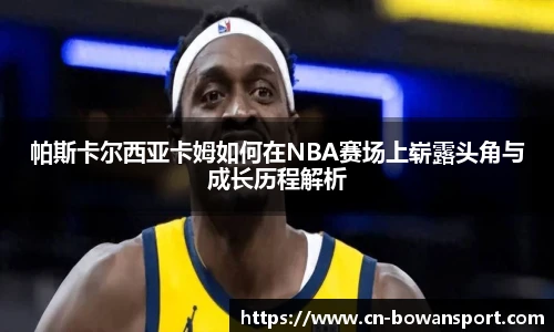 帕斯卡尔西亚卡姆如何在NBA赛场上崭露头角与成长历程解析