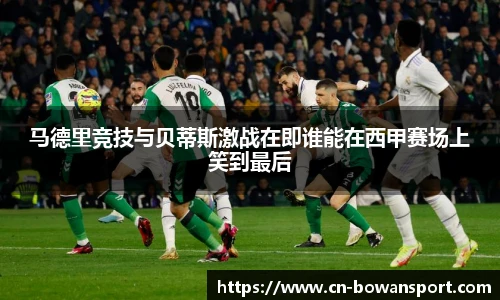 马德里竞技与贝蒂斯激战在即谁能在西甲赛场上笑到最后