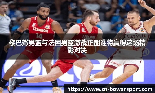 黎巴嫩男篮与法国男篮激战正酣谁将赢得这场精彩对决